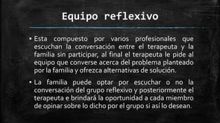 Equipo reflexivo
▪ Esta compuesto por varios profesionales que
escuchan la conversación entre el terapeuta y la
familia sin participar, al final el terapeuta le pide al
equipo que converse acerca del problema planteado
por la familia y ofrezca alternativas de solución.
▪ La familia puede optar por escuchar o no la
conversación del grupo reflexivo y posteriormente el
terapeuta e brindará la oportunidad a cada miembro
de opinar sobre lo dicho por el grupo si así lo desean.
 