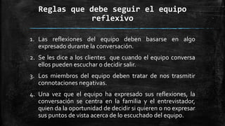 Reglas que debe seguir el equipo
reflexivo
1. Las reflexiones del equipo deben basarse en algo
expresado durante la conversación.
2. Se les dice a los clientes que cuando el equipo conversa
ellos pueden escuchar o decidir salir.
3. Los miembros del equipo deben tratar de nos trasmitir
connotaciones negativas.
4. Una vez que el equipo ha expresado sus reflexiones, la
conversación se centra en la familia y el entrevistador,
quien da la oportunidad de decidir si quieren o no expresar
sus puntos de vista acerca de lo escuchado del equipo.
 