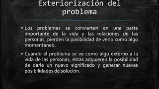 Exteriorización del
problema
▪ Los problemas se convierten en una parte
importante de la vida y las relaciones de las
personas, pierden la posibilidad de verlo como algo
momentáneo.
▪ Cuando el problema se ve como algo externo a la
vida de las personas, éstas adquieren la posibilidad
de darle un nuevo significado y generar nuevas
posibilidades de solución.
 