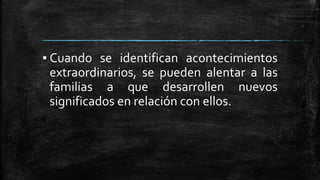 ▪ Cuando se identifican acontecimientos
extraordinarios, se pueden alentar a las
familias a que desarrollen nuevos
significados en relación con ellos.
 