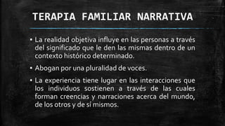 TERAPIA FAMILIAR NARRATIVA
▪ La realidad objetiva influye en las personas a través
del significado que le den las mismas dentro de un
contexto histórico determinado.
▪ Abogan por una pluralidad de voces.
▪ La experiencia tiene lugar en las interacciones que
los individuos sostienen a través de las cuales
forman creencias y narraciones acerca del mundo,
de los otros y de sí mismos.
 