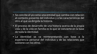 ▪ Se concibe el yo como una entidad que cambia con relación
al contexto presente del individuo y a las características del
otro al que va dirigida la historia.
▪ El proceso de desarrollo de una historia acerca de la propia
vida y de la vida en familia es lo que se convierte en la base
de toda la identidad.
▪ La identidad se va reinterpretando con base a la
experiencia personal del individuo y de las relaciones que
sostiene con los otros.
 