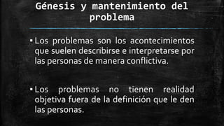 Génesis y mantenimiento del
problema
▪ Los problemas son los acontecimientos
que suelen describirse e interpretarse por
las personas de manera conflictiva.
▪ Los problemas no tienen realidad
objetiva fuera de la definición que le den
las personas.
 