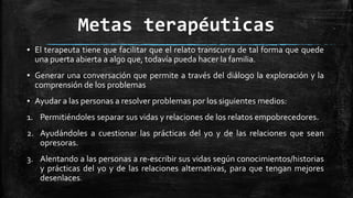 Metas terapéuticas
▪ El terapeuta tiene que facilitar que el relato transcurra de tal forma que quede
una puerta abierta a algo que, todavía pueda hacer la familia.
▪ Generar una conversación que permite a través del diálogo la exploración y la
comprensión de los problemas
▪ Ayudar a las personas a resolver problemas por los siguientes medios:
1. Permitiéndoles separar sus vidas y relaciones de los relatos empobrecedores.
2. Ayudándoles a cuestionar las prácticas del yo y de las relaciones que sean
opresoras.
3. Alentando a las personas a re-escribir sus vidas según conocimientos/historias
y prácticas del yo y de las relaciones alternativas, para que tengan mejores
desenlaces.
 