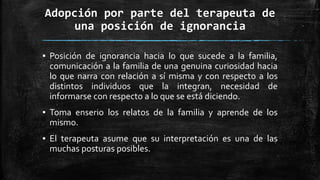 Adopción por parte del terapeuta de
una posición de ignorancia
▪ Posición de ignorancia hacia lo que sucede a la familia,
comunicación a la familia de una genuina curiosidad hacia
lo que narra con relación a sí misma y con respecto a los
distintos individuos que la integran, necesidad de
informarse con respecto a lo que se está diciendo.
▪ Toma enserio los relatos de la familia y aprende de los
mismo.
▪ El terapeuta asume que su interpretación es una de las
muchas posturas posibles.
 