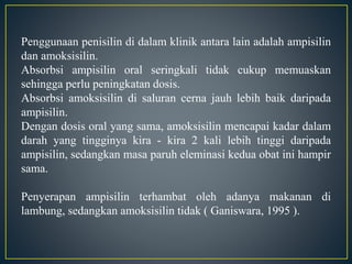 Penggunaan penisilin di dalam klinik antara lain adalah ampisilin
dan amoksisilin.
Absorbsi ampisilin oral seringkali tidak cukup memuaskan
sehingga perlu peningkatan dosis.
Absorbsi amoksisilin di saluran cerna jauh lebih baik daripada
ampisilin.
Dengan dosis oral yang sama, amoksisilin mencapai kadar dalam
darah yang tingginya kira - kira 2 kali lebih tinggi daripada
ampisilin, sedangkan masa paruh eleminasi kedua obat ini hampir
sama.
Penyerapan ampisilin terhambat oleh adanya makanan di
lambung, sedangkan amoksisilin tidak ( Ganiswara, 1995 ).
 