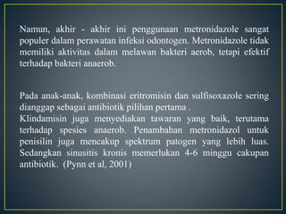 Namun, akhir - akhir ini penggunaan metronidazole sangat
populer dalam perawatan infeksi odontogen. Metronidazole tidak
memiliki aktivitas dalam melawan bakteri aerob, tetapi efektif
terhadap bakteri anaerob.
Pada anak-anak, kombinasi eritromisin dan sulfisoxazole sering
dianggap sebagai antibiotik pilihan pertama .
Klindamisin juga menyediakan tawaran yang baik, terutama
terhadap spesies anaerob. Penambahan metronidazol untuk
penisilin juga mencakup spektrum patogen yang lebih luas.
Sedangkan sinusitis kronis memerlukan 4-6 minggu cakupan
antibiotik. (Pynn et al, 2001)
 