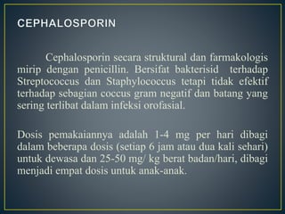 Cephalosporin secara struktural dan farmakologis
mirip dengan penicillin. Bersifat bakterisid terhadap
Streptococcus dan Staphylococcus tetapi tidak efektif
terhadap sebagian coccus gram negatif dan batang yang
sering terlibat dalam infeksi orofasial.
Dosis pemakaiannya adalah 1-4 mg per hari dibagi
dalam beberapa dosis (setiap 6 jam atau dua kali sehari)
untuk dewasa dan 25-50 mg/ kg berat badan/hari, dibagi
menjadi empat dosis untuk anak-anak.
 