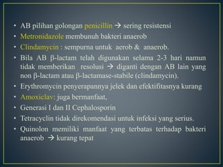 • AB pilihan golongan penicillin  sering resistensi
• Metronidazole membunuh bakteri anaerob
• Clindamycin : sempurna untuk aerob & anaerob.
• Bila AB -lactam telah digunakan selama 2-3 hari namun
tidak memberikan resolusi  diganti dengan AB lain yang
non -lactam atau -lactamase-stabile (clindamycin).
• Erythromycin penyerapannya jelek dan efektifitasnya kurang
• Amoxiclav: juga bermanfaat,
• Generasi I dan II Cephalosporin
• Tetracyclin tidak direkomendasi untuk infeksi yang serius.
• Quinolon memiliki manfaat yang terbatas terhadap bakteri
anaerob  kurang tepat
 