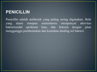 PENICILLIN
Penicillin adalah antibiotik yang paling sering digunakan. Baik
yang alami maupun semisintesis mempunyai aktivitas
bakteriosidal sprektum luas, dan bekerja dengan jalan
mengganggu pembentukan dan keutuhan dinding sel bakteri.
 