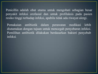 Penicillin adalah obat utama untuk mengobati sebagian besar
penyakit infeksi orofasial dan untuk profilaksis pada pasien
resiko tinggi terhadap infeksi, apabila tidak ada riwayat alergi.
Pemakaian antibiotik dalam perawatan medikasi lebih
diutamakan dengan tujuan untuk mencegah penyebaran infeksi.
Pemilihan antibiotik dilakukan berdasarkan bakteri penyebab
infeksi.
 