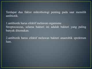 Terdapat dua faktor mikrobiologi penting pada saat memilih
antibiotik.
1.antibiotik harus efektif melawan organisme
Streptococcus, selama bakteri ini adalah bakteri yang paling
banyak ditemukan.
2.antibiotik harus efektif melawan bakteri anaerobik sprektrum
luas.
 