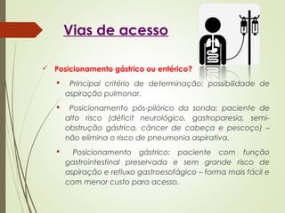 Vias de acesso
 Posicionamento gástrico ou entérico?
 Principal critério de determinação: possibilidade de
aspiração pulmonar.
 Posicionamento pós-pilórico da sonda: paciente de
alto risco (déficit neurológico, gastroparesia, semi-
obstrução gástrica, câncer de cabeça e pescoço) –
não elimina o risco de pneumonia aspirativa.
 Posicionamento gástrico: paciente com função
gastrointestinal preservada e sem grande risco de
aspiração e refluxo gastroesofágico – forma mais fácil e
com menor custo para acesso.
 