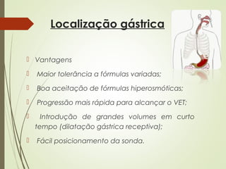 Localização gástrica
 Vantagens
 Maior tolerância a fórmulas variadas;
 Boa aceitação de fórmulas hiperosmóticas;
 Progressão mais rápida para alcançar o VET;
 Introdução de grandes volumes em curto
tempo (dilatação gástrica receptiva);
 Fácil posicionamento da sonda.
 