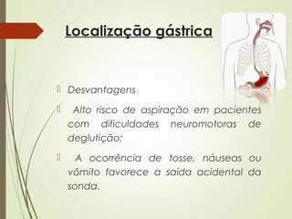 Localização gástrica
 Desvantagens
 Alto risco de aspiração em pacientes
com dificuldades neuromotoras de
deglutição;
 A ocorrência de tosse, náuseas ou
vômito favorece a saída acidental da
sonda.
 
