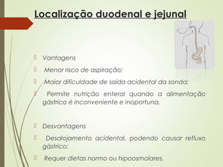 Localização duodenal e jejunal
 Vantagens
 Menor risco de aspiração;
 Maior dificuldade de saída acidental da sonda;
 Permite nutrição enteral quando a alimentação
gástrica é inconveniente e inoportuna.
 Desvantagens
 Desalojamento acidental, podendo causar refluxo
gástrico;
 Requer dietas normo ou hipoosmolares.
 