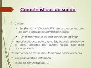 Características da sonda
 Calibre
 8fr (French – “Dubbohoff”): dietas pouco viscosas
ou com utilização de bomba de infusão;
 10fr: dietas viscosas de alta densidade calórica.
 Material: silicone, poliuretano. São flexíveis, diminuindo
os riscos impostos por sondas rígidas. São mais
biocompatíveis.
 Demarcação das sondas: facilitam o posicionamento.
 Fio-guia: facilita a instalação.
 risco de perfuração do TGI
 
