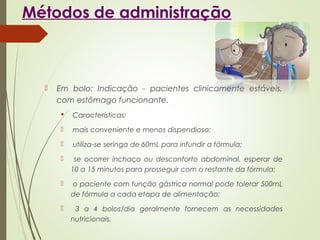 Métodos de administração
 Em bolo: Indicação - pacientes clinicamente estáveis,
com estômago funcionante.
 Características:
 mais conveniente e menos dispendiosa;
 utiliza-se seringa de 60mL para infundir a fórmula;
 se ocorrer inchaço ou desconforto abdominal, esperar de
10 a 15 minutos para prosseguir com o restante da fórmula;
 o paciente com função gástrica normal pode tolerar 500mL
de fórmula a cada etapa de alimentação;
 3 a 4 bolos/dia geralmente fornecem as necessidades
nutricionais.
 