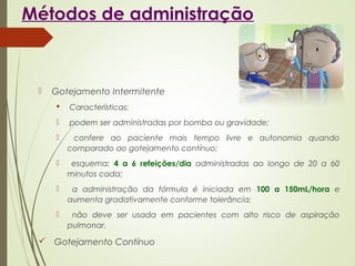 Métodos de administração
 Gotejamento Intermitente
 Características:
 podem ser administradas por bomba ou gravidade;
 confere ao paciente mais tempo livre e autonomia quando
comparado ao gotejamento contínuo;
 esquema: 4 a 6 refeições/dia administradas ao longo de 20 a 60
minutos cada;
 a administração da fórmula é iniciada em 100 a 150mL/hora e
aumenta gradativamente conforme tolerância;
 não deve ser usada em pacientes com alto risco de aspiração
pulmonar.
 Gotejamento Contínuo
 