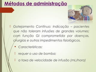 Métodos de administração
 Gotejamento Contínuo: Indicação – pacientes
que não toleram infusões de grandes volumes;
com função GI comprometida por doenças,
cirurgias e outros impedimentos fisiológicos.
 Características:
 requer o uso de bomba;
 a taxa de velocidade de infusão (mL/hora)
 