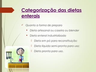 Categorização das dietas
enterais
 Quanto a forma de preparo
 Dieta artesanal ou caseira ou blender
 Dieta enteral industrializada
 Dieta em pó para reconstituição;
 Dieta líquida semi-pronta para uso;
 Dieta pronta para uso.
 