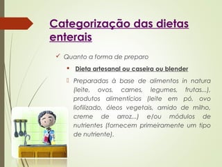Categorização das dietas
enterais
 Quanto a forma de preparo
 Dieta artesanal ou caseira ou blender
 Preparadas à base de alimentos in natura
(leite, ovos, carnes, legumes, frutas...),
produtos alimentícios (leite em pó, ovo
liofilizado, óleos vegetais, amido de milho,
creme de arroz...) e/ou módulos de
nutrientes (fornecem primeiramente um tipo
de nutriente).
 