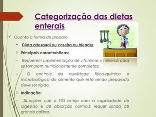 Categorização das dietas
enterais
 Quanto a forma de preparo
 Dieta artesanal ou caseira ou blender
 Principais características:
- Requerem suplementação de vitaminas e minerais para
se tornarem nutricionalmente completas;
- O controle da qualidade físico-química e
microbiológica do alimento que está sendo preparado
deve ser rígido.
 Indicação:
- Situações que o TGI esteja com a capacidade de
digestão e de absorção normais; requer sonda de
grande calibre.
 
