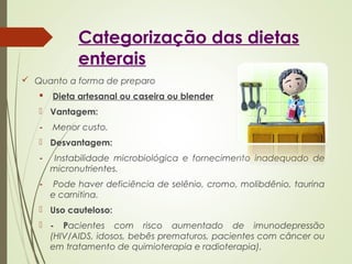 Categorização das dietas
enterais
 Quanto a forma de preparo
 Dieta artesanal ou caseira ou blender
 Vantagem:
- Menor custo.
 Desvantagem:
- Instabilidade microbiológica e fornecimento inadequado de
micronutrientes.
- Pode haver deficiência de selênio, cromo, molibdênio, taurina
e carnitina.
 Uso cauteloso:
 - Pacientes com risco aumentado de imunodepressão
(HIV/AIDS, idosos, bebês prematuros, pacientes com câncer ou
em tratamento de quimioterapia e radioterapia).
 