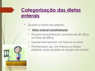 Categorização das dietas
enterais
 Quanto a forma de preparo
 Dieta enteral industrializada
 Pó para reconstituição, pacotes de 60-100 g
ou latas de 400 g
 Líquida semi-pronta, em frascos ou latas
 Prontas para uso, em frascos ou bolsas
próprias para acoplar ao equipo de infusão
 
