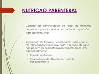 NUTRIÇÃO PARENTERAL
 Consiste na administração de todos os nutrientes
necessários para sobrevida por outras vias que não o
trato gastrintestinal.
 Suprimento de todas as necessidades nutricionais e
metabólicas por via endovenosa, em pacientes que
não podem ser alimentados por via oral ou enteral
adequadamente:
 Ingestão insuficiente
 Incapacidade de utilização dos nutrientes
adequadamente
 