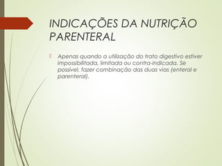 INDICAÇÕES DA NUTRIÇÃO
PARENTERAL
 Apenas quando a utilização do trato digestivo estiver
impossibilitada, limitada ou contra-indicada. Se
possível, fazer combinação das duas vias (enteral e
parenteral).
 