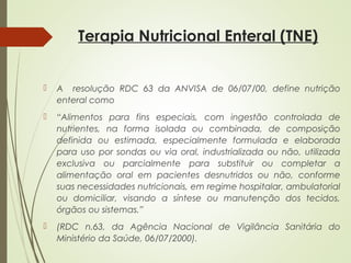 Terapia Nutricional Enteral (TNE)
 A resolução RDC 63 da ANVISA de 06/07/00, define nutrição
enteral como
 “Alimentos para fins especiais, com ingestão controlada de
nutrientes, na forma isolada ou combinada, de composição
definida ou estimada, especialmente formulada e elaborada
para uso por sondas ou via oral, industrializada ou não, utilizada
exclusiva ou parcialmente para substituir ou completar a
alimentação oral em pacientes desnutridos ou não, conforme
suas necessidades nutricionais, em regime hospitalar, ambulatorial
ou domiciliar, visando a síntese ou manutenção dos tecidos,
órgãos ou sistemas.”
 (RDC n.63, da Agência Nacional de Vigilância Sanitária do
Ministério da Saúde, 06/07/2000).
 