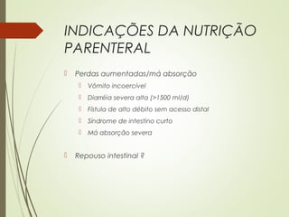 INDICAÇÕES DA NUTRIÇÃO
PARENTERAL
 Perdas aumentadas/má absorção
 Vômito incoercível
 Diarréia severa alta (>1500 ml/d)
 Fístula de alto débito sem acesso distal
 Síndrome de intestino curto
 Má absorção severa
 Repouso intestinal ?
 