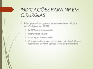 INDICAÇÕES PARA NP EM
CIRURGIAS
 Pós-operatório: apenas se a via enteral não for
possível (Moore, 1992)
 Se NPT no pré-operatório
 Desnutrição severa
 Após jejum 1 semana PO
 Complicações graves, como infecção, insuficiência
respiratória ou renal aguda, fístula ou pancreatite
 