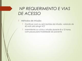 NP REQUERIMENTO E VIAS
DE ACESSO
 Métodos de infusão:
 Contínua: com ou sem bomba de infusão, variando de
42 ml/h até atingir VCT
 Intermitente ou cíclico: infusão durante 8 a 12 horas,
com pausa para mobilidade do paciente
 