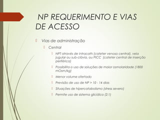 NP REQUERIMENTO E VIAS
DE ACESSO
 Vias de administração
 Central
 NPT através de intracath (cateter venoso central), veia
jugular ou sub-clávia, ou PICC (cateter central de inserção
periférica)
 Possibilita o uso de soluções de maior osmolaridade (1800
mOsm/kg)
 Menor volume ofertado
 Previsão de uso de NP > 10 - 14 dias
 Situações de hipercatabolismo (stress severo)
 Permite uso de sistema glicídico (2:1)
 