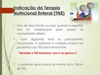 Indicação da Terapia
Nutricional Enteral (TNE)
 risco de desnutrição, ou seja, quando a ingestão
oral for inadequada para prover as
necessidades diárias;
 trato digestório total ou parcialmente
funcionante. É preferível a nutrição enteral nos
pacientes cujo TGI está funcionante.
“Quando o TGI funciona, use-o ou perca-o”.
 o paciente deve possuir no mínimo 60 a 100cm
de TGI.
 