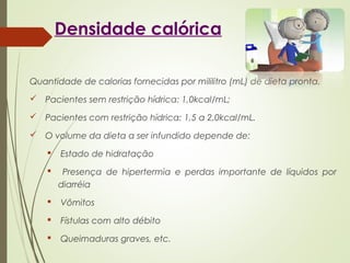 Densidade calórica
Quantidade de calorias fornecidas por mililitro (mL) de dieta pronta.
 Pacientes sem restrição hídrica: 1,0kcal/mL;
 Pacientes com restrição hídrica: 1,5 a 2,0kcal/mL.
 O volume da dieta a ser infundido depende de:
 Estado de hidratação
 Presença de hipertermia e perdas importante de líquidos por
diarréia
 Vômitos
 Fístulas com alto débito
 Queimaduras graves, etc.
 