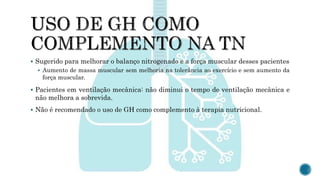  Sugerido para melhorar o balanço nitrogenado e a força muscular desses pacientes
 Aumento de massa muscular sem melhoria na tolerância ao exercício e sem aumento da
força muscular.
 Pacientes em ventilação mecânica: não diminui o tempo de ventilação mecânica e
não melhora a sobrevida.
 Não é recomendado o uso de GH como complemento à terapia nutricional.
 