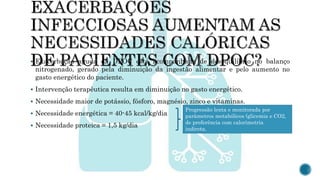  Exacerbação aguda da DPOC está acompanhada de desequilíbrio no balanço
nitrogenado, gerado pela diminuição da ingestão alimentar e pelo aumento no
gasto energético do paciente.
 Intervenção terapêutica resulta em diminuição no gasto energético.
 Necessidade maior de potássio, fósforo, magnésio, zinco e vitaminas.
 Necessidade energética = 40-45 kcal/kg/dia
 Necessidade proteica = 1,5 kg/dia
Progressão lenta e monitorada por
parâmetros metabólicos (glicemia e CO2,
de preferência com calorimetria
indireta.
 