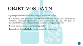  Ajudar pacientes nos diferentes estágios clínicos da doença
 Uso de dietas ricas de lipídios tem sido recomendado para facilitar o desmame da
ventilação mecânica apenas em pacientes retentores de CO2, nos quais as
medidas habituais do tratamento não reduzem o esforço respiratório.
 Reduzir o catabolismo e a perda nitrogenada
 Em períodos de estabilidade: reduzir a repleção nutricional.
 