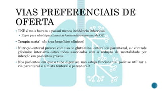  TNE é mais barata e possui menos incidência infecciosa
 Rigor para não hiperalimentar (aumenta o consumo de O2).
 Terapia mista: não traz benefícios clínicos;
 Nutrição enteral precoce com uso de glutamina, enteral ou parenteral, e o controle
glicêmico intensivo estão todos associados com a redução de mortalidade por
infecção em pacientes graves.
 Nos pacientes em que o tubo digestivo não esteja funcionante, pode-se utilizar a
via parenteral e a mista (enteral e parenteral)
 