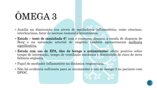  Auxilia na diminuição nos níveis de mediadores inflamatórios, como citocinas,
interleucinas, fator de necrose tumoral e leucotrienos.
 Estudo – teste de caminhada 6’: com o consumo, diminui a escala de dispneia de
Borg e na saturação arterial de oxigênio também apresentaram melhoria
significativa.
 Estudo com uso de EPA, óleo de borage e antioxidantes: efeito positivo sobre
tempo de internação, tempo de ventilação mecânica e diminuição do risco de nova
falência orgânica.
 Papel de mediador inflamatório na dinâmica respiratória.
 Não há evidência suficiente para se recomendar o uso de ômega-3 no paciente com
DPOC.
 