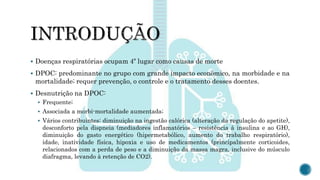  Doenças respiratórias ocupam 4º lugar como causas de morte
 DPOC: predominante no grupo com grande impacto econômico, na morbidade e na
mortalidade; requer prevenção, o controle e o tratamento desses doentes.
 Desnutrição na DPOC:
 Frequente;
 Associada a morbi-mortalidade aumentada;
 Vários contribuintes: diminuição na ingestão calórica (alteração da regulação do apetite),
desconforto pela dispneia (mediadores inflamatórios – resistência à insulina e ao GH),
diminuição do gasto energético (hipermetabólico, aumento do trabalho respiratório),
idade, inatividade física, hipoxia e uso de medicamentos (principalmente corticoides,
relacionados com a perda de peso e a diminuição da massa magra, inclusive do músculo
diafragma, levando à retenção de CO2).
 