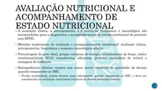  A avaliação clínica, a antropometria e a avaliação bioquímica e imunológica são
recomendadas para o diagnóstico e acompanhamento do estado nutricional do paciente
com DPOC.
 Métodos tradicionais de avaliação e acompanhamento nutricional: avaliação clínica,
antropometria, bioquímica e resposta imunológica celular.
 Porcentagem de peso ideal, pregas cutâneas do tríceps, circunferência do braço, índice
creatinina/altura (ICA), transferrina, albumina, proteína carreadora de retinol e
contagem de linfócitos.
 Bioimpedância elétrica: mostra com maior acerto variáveis de gravidade da doença
quando comparados ao IMC.
 Prediz mortalidade, porém fornece mais informações quando comparado ao IMC, e deve ser
considerado na avaliação nutricional rotineira do doente pulmonar crônico.
 