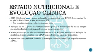  IMC < 25 kg/m² menor sobrevida em pacientes com DPOC dependentes de
oxigênio domiciliar e a recuperação do EN,
 Com terapia nutricional reduz o número de óbito.
 Redução de IMC, perda não intencional de peso e a diminuição da massa magra
são analisadas fatores independentes de mau prognóstico.
 A recuperação do estado nutricional com o uso de TN está associada à redução de
mortalidade em pacientes com DPOC dependentes de oxigênio domiciliar.
 A perda de peso pode ser alterada por terapia apropriada em alguns pacientes com
DPOC.
 