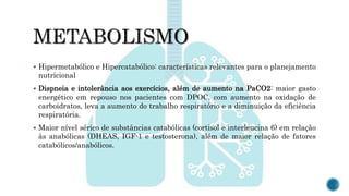  Hipermetabólico e Hipercatabólico: características relevantes para o planejamento
nutricional
 Dispneia e intolerância aos exercícios, além de aumento na PaCO2: maior gasto
energético em repouso nos pacientes com DPOC, com aumento na oxidação de
carboidratos, leva a aumento do trabalho respiratório e a diminuição da eficiência
respiratória.
 Maior nível sérico de substâncias catabólicas (cortisol e interleucina 6) em relação
às anabólicas (DHEAS, IGF-1 e testosterona), além de maior relação de fatores
catabólicos/anabólicos.
 