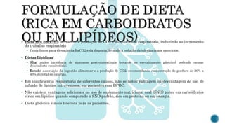  Dieta rica em CHO: acrescem a produção de CO2 e do quociente respiratório, induzindo ao incremento
do trabalho respiratório
 Contribuem para elevação da PaCO2 e da dispneia, levando à redução da tolerância aos exercícios.
 Dietas Lipídicas:
 Alta: maior incidência de sintomas gastrointestinais (retardo no esvaziamento gástrico) podendo causar
desconforto respiratório;
 Estudo: associação da ingestão alimentar e a produção de CO2, recomendando concentração de gordura de 20% a
40% do total de calorias.
 Em insuficiência respiratória de diferentes causas, não se notou vantagem ou desvantagem do uso de
infusão de lipídios intravenosos, em pacientes com DPOC.
 Não existem vantagens adicionais no uso de suplemento nutricional oral (SNO) pobre em carboidratos
e rico em lipídios quando comparado a SNO padrão, rico em proteína ou em energia.
 Dieta glicídica é mais tolerada para os pacientes.
 