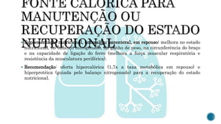  Suplementação nutricional, enteral ou parenteral, em repouso: melhora no estado
nutricional, no balanço nitrogenado, no ganho de peso, na circunferência do braço
e na capacidade de ligação do ferro (melhora a força muscular respiratória e
resistência da musculatura periférica).
 Recomendação: oferta hipercalórica (1,7x a taxa metabólica em repouso) e
hiperprotéica (guiada pelo balanço nitrogenado) para a recuperação do estado
nutricional.
 