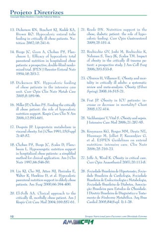 10 Terapia Nutricional para Pacientes com Obesidade Extrema
Projeto Diretrizes
Associação Médica Brasileira e Conselho Federal de Medicina
13.	Dickerson RN, Boschert KJ, Kudsk KA,
Brown RO. Hypocaloric enteral tube
feeding in critically ill obese patients. Nu-
trition 2002;18:241-6.
14.	Burge JC, Goon A, Choban PS, Flan-
cbaum L. Efficacy of hypocaloric total
parenteral nutrition in hospitalized obese
patients: a prospective, double-blind rando-
mized trial. JPEN J Parenter Enteral Nutr
1994;18:203-7.
15.	Dickerson RN. Hypocaloric feeding
of obese patients in the intensive care
unit. Curr Opin Clin Nutr Metab Care
2005;8:189-96.
16.	Miller JP, Choban PS. Feeding the critically
ill obese patient: the role of hypocaloric
nutrition support. Respir Care Clin N Am
2006;12:593-601.
17.	Després JP. Lipoprotein metabolism in
visceral obesity. Int J Obes 1991;15(Suppl
2):45-52.
18.	Choban PS, Burge JC, Scales D, Flanc-
baum L. Hypoenergetic nutrition support
in hospitalized obese patients: a simplified
method for clinical application. Am J Clin
Nutr 1997;66:546-50.
19.	Liu KJ, Cho MJ, Atten MJ, Panizales E,
Walter R, Hawkins D, et al. Hypocaloric
parenteral nutrition support in elderly obese
patients. Am Surg 2000;66:394-400.
20.	El-Solh AA. Clinical approach to the
critically ill, morbidly obese patient. Am J
Respir Crit Care Med 2004;169:557-61.
21.	Reeds DN. Nutrition support in the
obese, diabetic patient: the role of hypo-
caloric feeding. Curr Opin Gastroenterol
2009;25:151-4.
22.	Bochicchio GV, Joshi M, Bochicchio K,
Nehman S, Tracy JK, Scalea TM. Impact
of obesity in the critically ill trauma pa-
tient: a prospective study. J Am Coll Surg
2006;203:533-8.
23.	Oliveros H, Villamor E. Obesity and mor-
tality in critically ill adults: a systematic
review and meta-analysis. Obesity (Silver
Spring) 2008;16:515-21.
24.	Frat JP. Obesity in ICU patients: in-
crease or decrease in mortality? Chest
2005;127:414.
25.	Vachharajani V, Vital S. Obesity and sepsis.
J Intensive Care Med 2006;21:287-95.
26.	Kreymann KG, Berger MM, Deutz NE,
Hiesmayr M, Jolliet P, Kazandjiev G,
et al. ESPEN Guidelines on enteral
nutrition: intensive care. Clin Nutr
2006;25:210-23.
27.	Joffe A, Wood K. Obesity in critical care.
Curr Opin Anaesthesiol 2007;20:113-8.
28.	Sociedade Brasileira de Hipertensão, Socie-
dade Brasileira de Cardiologia, Sociedade
Brasileira de Endocrinologia e Metabologia,
Sociedade Brasileira de Diabetes, Associa-
ção Brasileira para Estudos da Obesidade.
I Diretriz Brasileira de Diagnóstico e Trata-
mento de Síndrome Metabólica. Arq Bras
Cardiol 2005;84(Supl. I):1-28.
 